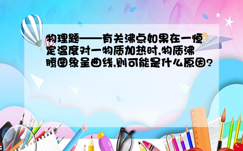 物理题——有关沸点如果在一恒定温度对一物质加热时,物质沸腾图象呈曲线,则可能是什么原因?