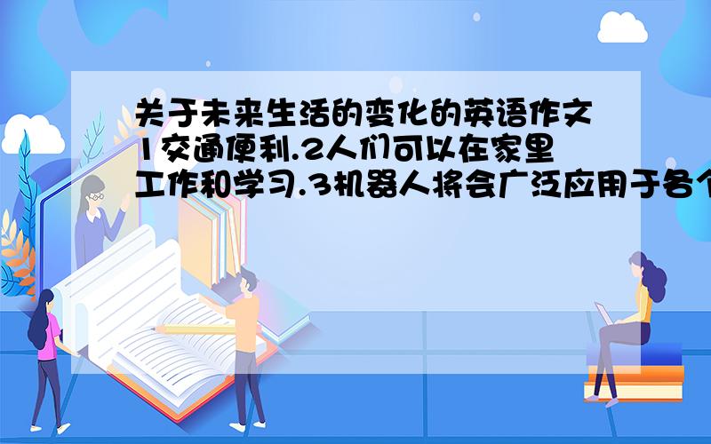 关于未来生活的变化的英语作文1交通便利.2人们可以在家里工作和学习.3机器人将会广泛应用于各个领域.4很多目前无法治愈的疾病得到了解决.5随着世界经济的发展,人们的生活水平越来越好