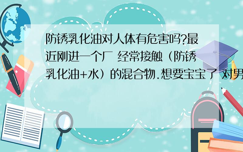 防锈乳化油对人体有危害吗?最近刚进一个厂 经常接触（防锈乳化油+水）的混合物.想要宝宝了 对男性生育会有影响吗?对身体其它方面会有什么危害?