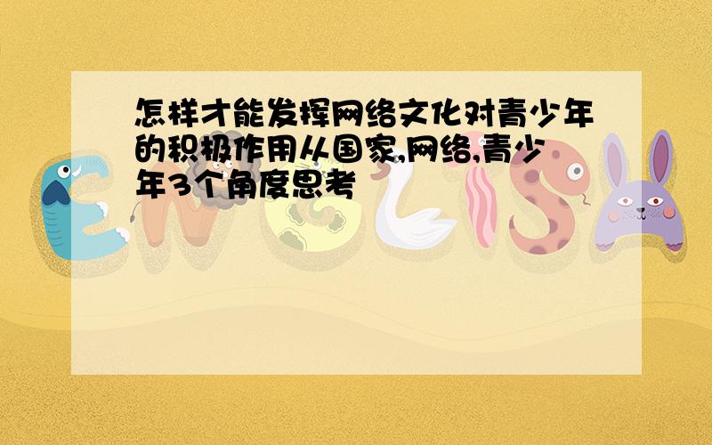 怎样才能发挥网络文化对青少年的积极作用从国家,网络,青少年3个角度思考