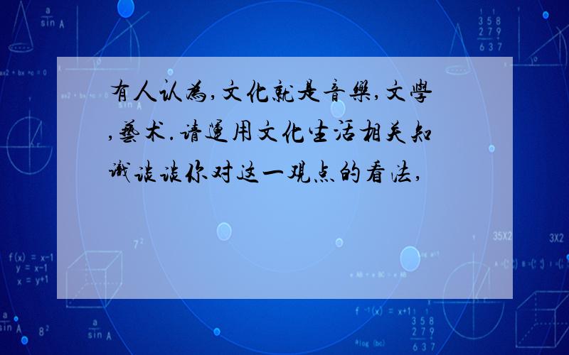 有人认为,文化就是音乐,文学,艺术.请运用文化生活相关知识谈谈你对这一观点的看法,