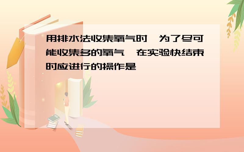 用排水法收集氧气时,为了尽可能收集多的氧气,在实验快结束时应进行的操作是