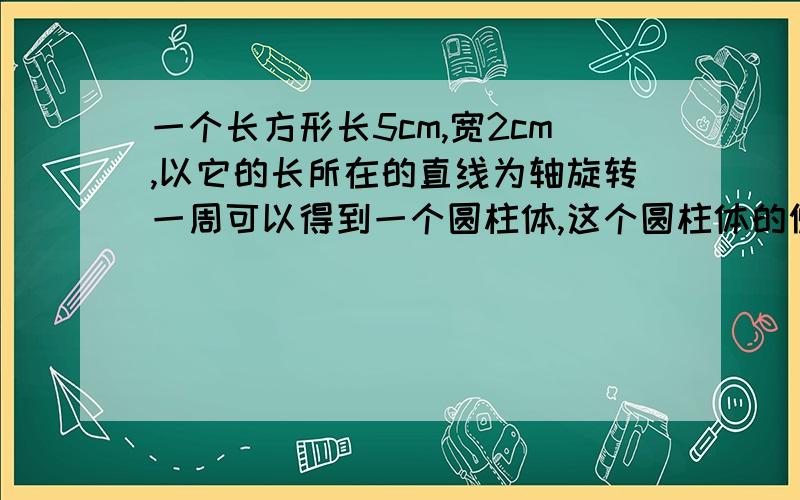 一个长方形长5cm,宽2cm,以它的长所在的直线为轴旋转一周可以得到一个圆柱体,这个圆柱体的侧面积是多少表面积是多少