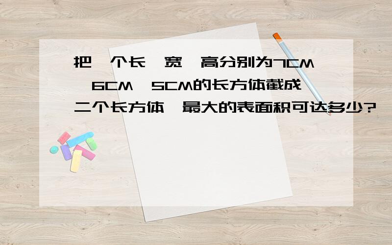 把一个长、宽、高分别为7CM、6CM、5CM的长方体截成二个长方体,最大的表面积可达多少?