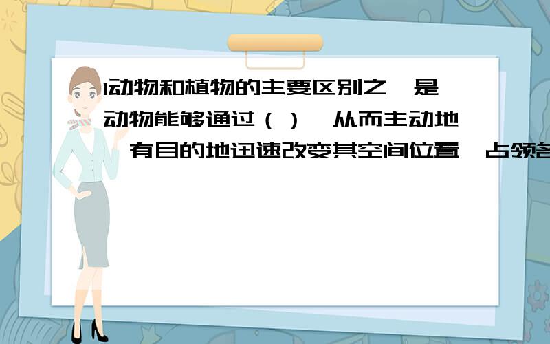 1动物和植物的主要区别之一是动物能够通过（）,从而主动地,有目的地迅速改变其空间位置,占领各自的生活领域.2动物以个字的运动方式来适应其生活环境.如：水生动物适应水声环境,它们