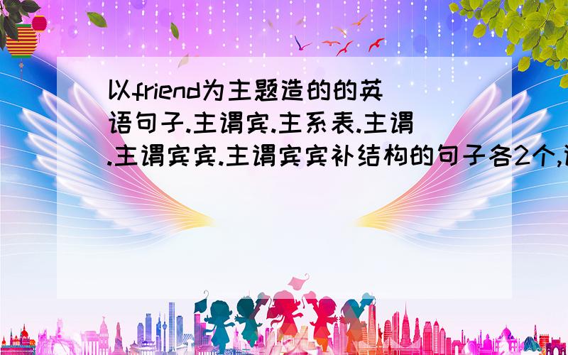 以friend为主题造的的英语句子.主谓宾.主系表.主谓.主谓宾宾.主谓宾宾补结构的句子各2个,谢谢了.高分速度跪求啊，不够可以加分啊！！！！！！！！！！！！！！！！！！！！！！！