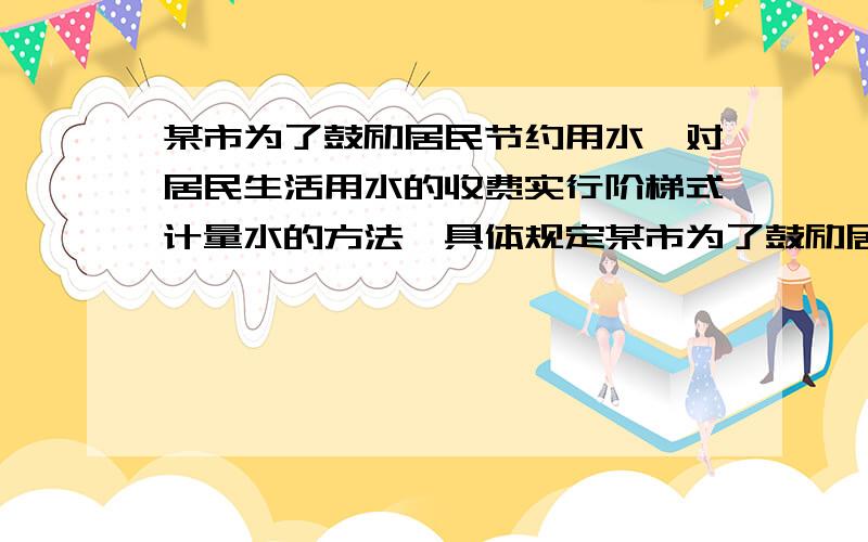 某市为了鼓励居民节约用水,对居民生活用水的收费实行阶梯式计量水的方法,具体规定某市为了鼓励居民节约用水,对居民生活用水的收费实行阶梯式计量水价的方法,具体规定如下：第一级为