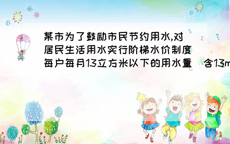 某市为了鼓励市民节约用水,对居民生活用水实行阶梯水价制度每户每月13立方米以下的用水量（含13m³）,每立方米的水价是3.65元；每户每月14至25立方米的用水量（含25m³）,每立方米的