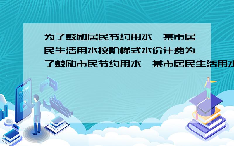 为了鼓励居民节约用水,某市居民生活用水按阶梯式水价计费为了鼓励市民节约用水,某市居民生活用水按阶梯式水价计费．如表是该市居民“一户一表”生活用水及提示计费价格表的部分信