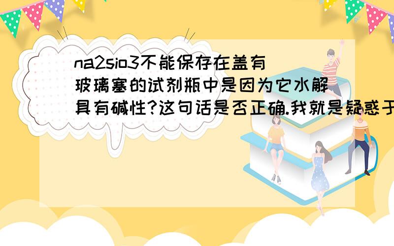 na2sio3不能保存在盖有玻璃塞的试剂瓶中是因为它水解具有碱性?这句话是否正确.我就是疑惑于NA2SIO3不能保存在玻璃塞的试剂瓶的原因是：它水解生成的H2SIO3会将玻璃瓶和塞粘在一起，打不开