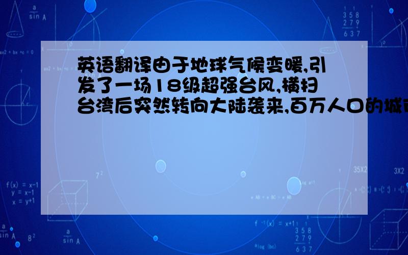 英语翻译由于地球气候变暖,引发了一场18级超强台风,横扫台湾后突然转向大陆袭来,百万人口的城市面临巨大的危险.冯小宁导演的《超强台风》再现2006年超强台风“桑美”登陆浙江沿海的真