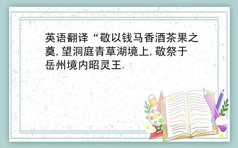 英语翻译“敬以钱马香酒茶果之奠,望洞庭青草湖境上,敬祭于岳州境内昭灵王.