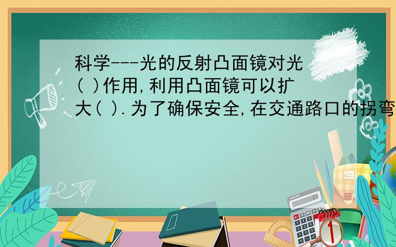 科学---光的反射凸面镜对光( )作用,利用凸面镜可以扩大( ).为了确保安全,在交通路口的拐弯处,常安装大的( ).凹面镜对光有( )作用,利用这一性质可以制成( ) ,( )等.