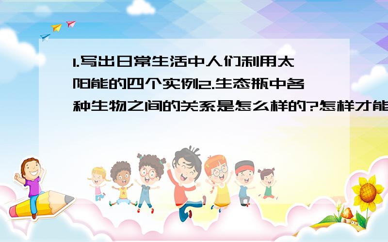 1.写出日常生活中人们利用太阳能的四个实例2.生态瓶中各种生物之间的关系是怎么样的?怎样才能让他们在生态瓶中生活的更好?3.人们曾经用日影观测仪,你知道其中的道理吗?只要第三题就好