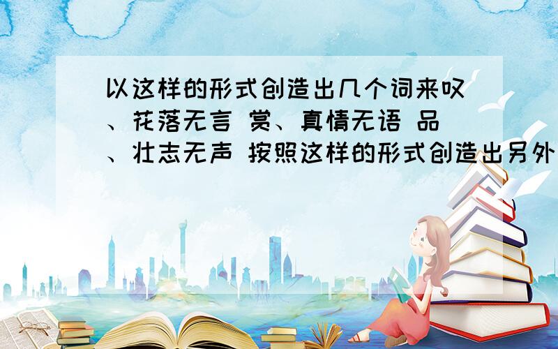 以这样的形式创造出几个词来叹、花落无言 赏、真情无语 品、壮志无声 按照这样的形式创造出另外几个词来,要有诗意