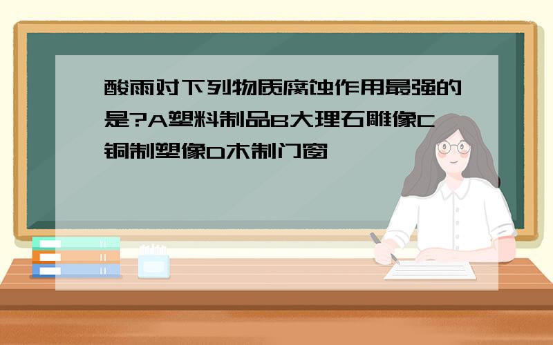 酸雨对下列物质腐蚀作用最强的是?A塑料制品B大理石雕像C铜制塑像D木制门窗