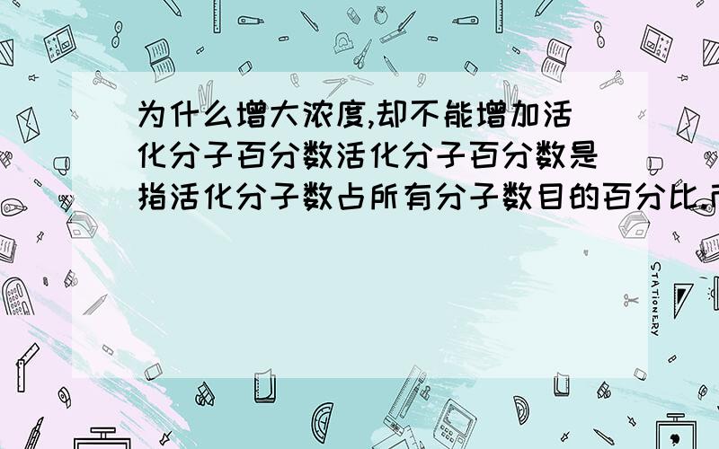 为什么增大浓度,却不能增加活化分子百分数活化分子百分数是指活化分子数占所有分子数目的百分比.而增加浓度,不就是增加了单位体积内的活化分子吗,那为什么活化分子百分数不变呢