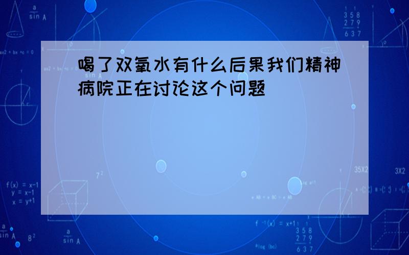 喝了双氧水有什么后果我们精神病院正在讨论这个问题