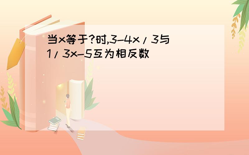 当x等于?时,3-4x/3与1/3x-5互为相反数