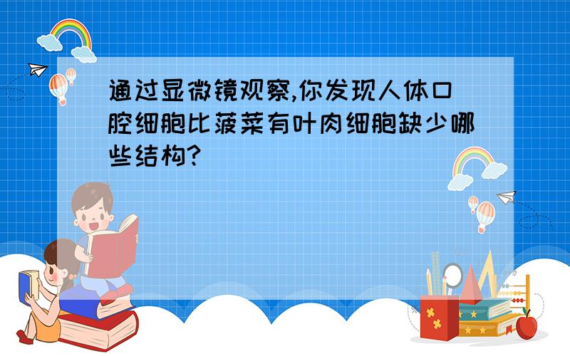 通过显微镜观察,你发现人体口腔细胞比菠菜有叶肉细胞缺少哪些结构?