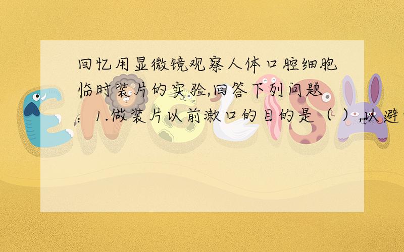 回忆用显微镜观察人体口腔细胞临时装片的实验,回答下列问题：1.做装片以前漱口的目的是（ ）,以避免影响观察效果.2.制作临时装片时刮下来的口腔上皮碎片放在0.9%的生理盐水中,这是为了