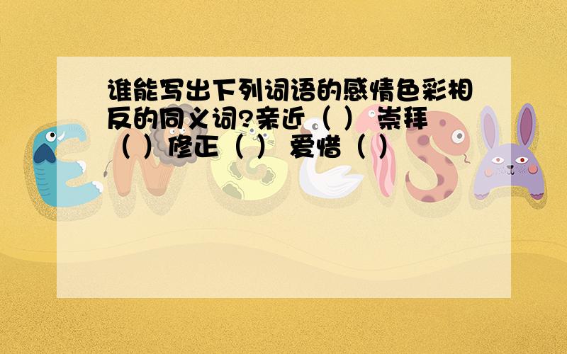 谁能写出下列词语的感情色彩相反的同义词?亲近（ ） 崇拜（ ）修正（ ） 爱惜（ ）