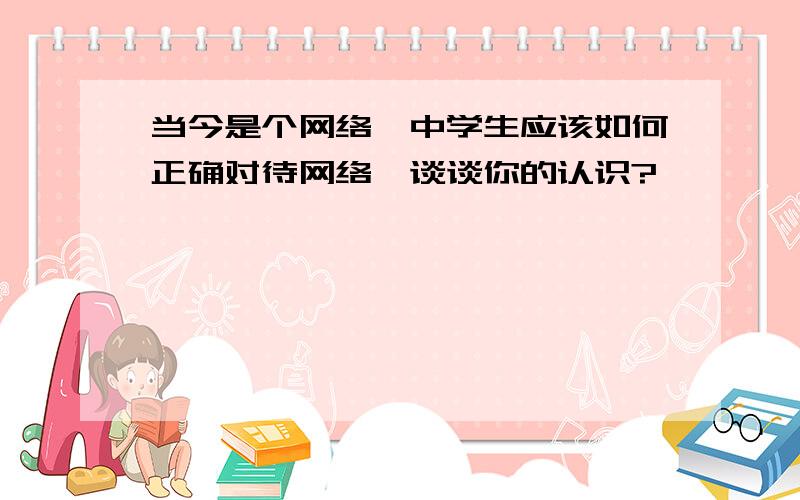 当今是个网络,中学生应该如何正确对待网络,谈谈你的认识?