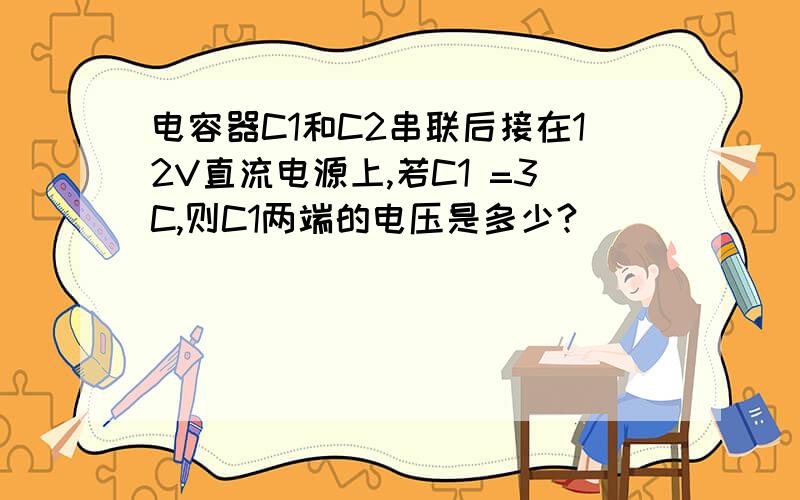 电容器C1和C2串联后接在12V直流电源上,若C1 =3C,则C1两端的电压是多少?