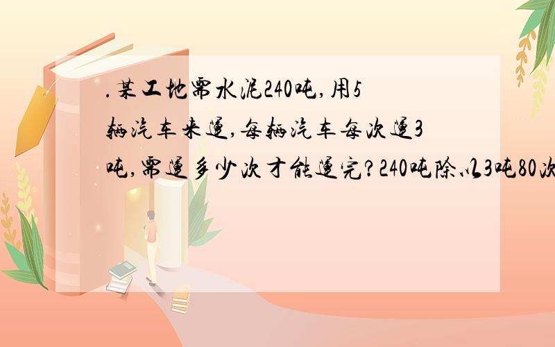 .某工地需水泥240吨,用5辆汽车来运,每辆汽车每次运3吨,需运多少次才能运完?240吨除以3吨80次；还是240吨除以【5辆乘以3吨】16次；哪个对?