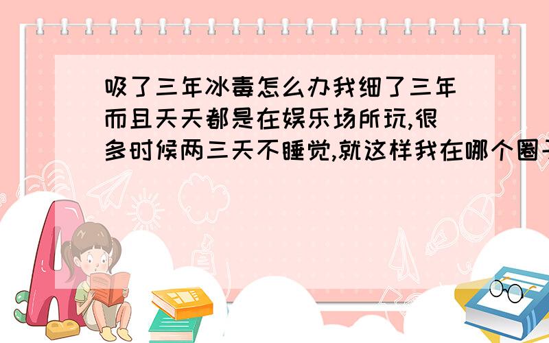 吸了三年冰毒怎么办我细了三年而且天天都是在娱乐场所玩,很多时候两三天不睡觉,就这样我在哪个圈子里过了三年,还经常吸了就连续不段的做爱,现在回到老家已经两个月老 脑子里 整天胡