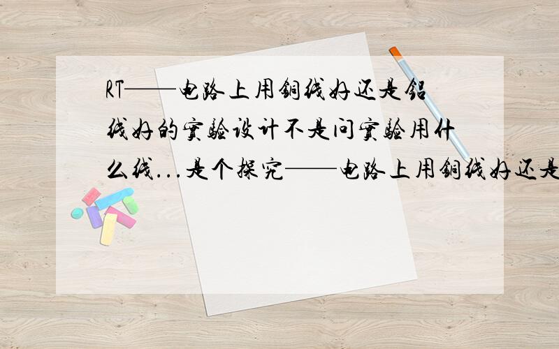 RT——电路上用铜线好还是铝线好的实验设计不是问实验用什么线...是个探究——电路上用铜线好还是铝线好的探究……请设计一个探究报告