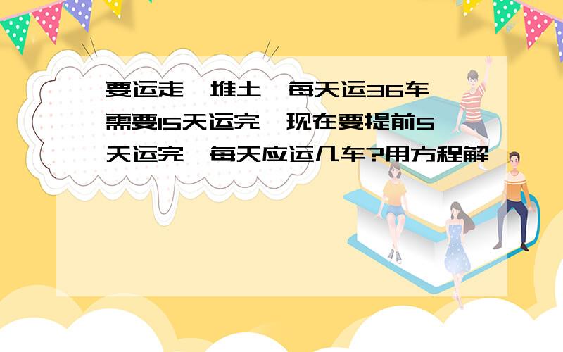 要运走一堆土,每天运36车,需要15天运完,现在要提前5天运完,每天应运几车?用方程解