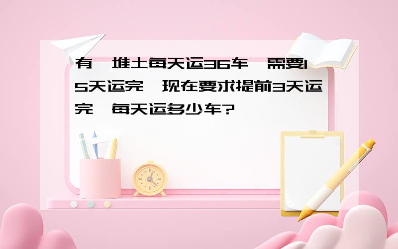 有一堆土每天运36车,需要15天运完,现在要求提前3天运完,每天运多少车?