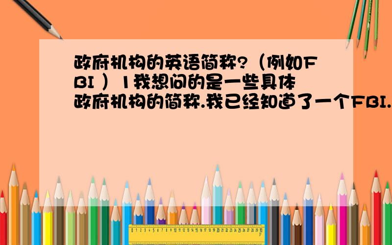 政府机构的英语简称?（例如FBI ）1我想问的是一些具体政府机构的简称.我已经知道了一个FBI.谁能给我其他的啊.