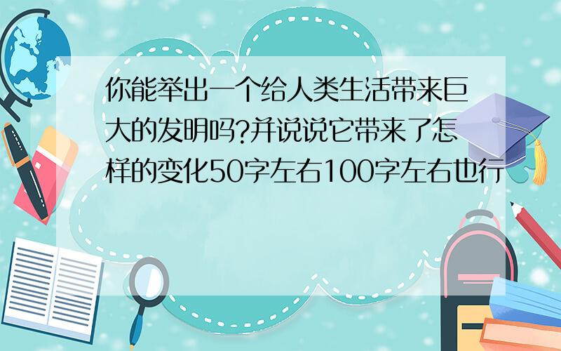 你能举出一个给人类生活带来巨大的发明吗?并说说它带来了怎样的变化50字左右100字左右也行