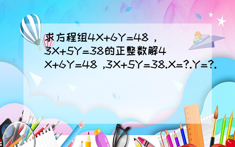 求方程组4X+6Y=48 ,3X+5Y=38的正整数解4X+6Y=48 ,3X+5Y=38.X=?.Y=?.