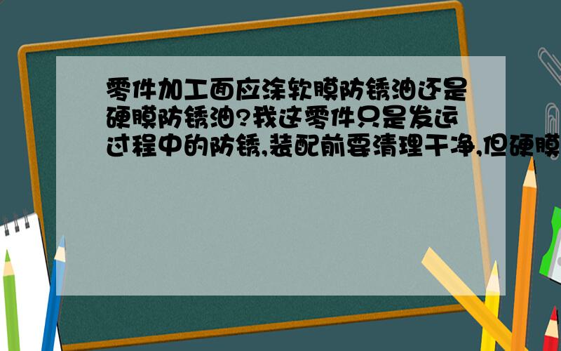 零件加工面应涂软膜防锈油还是硬膜防锈油?我这零件只是发运过程中的防锈,装配前要清理干净,但硬膜的好像不好清理,有人说要换成软膜的,该不该换啊