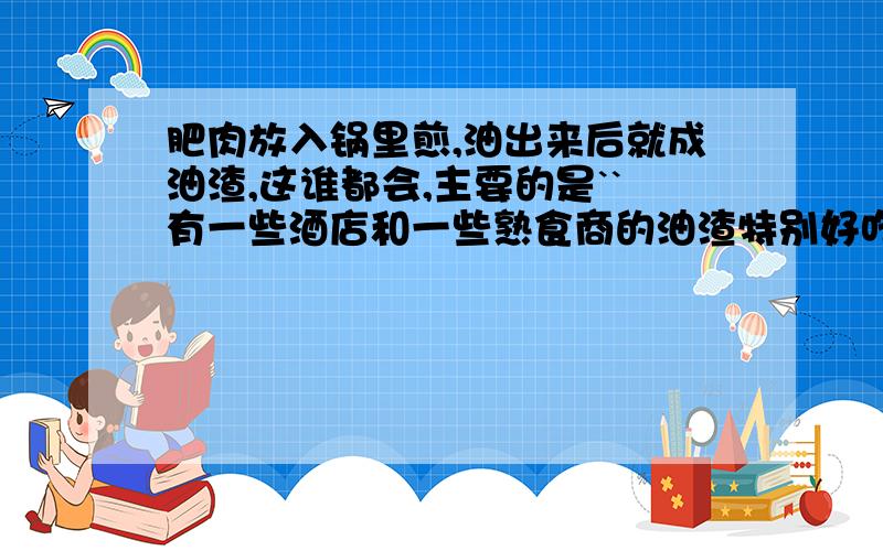 肥肉放入锅里煎,油出来后就成油渣,这谁都会,主要的是``有一些酒店和一些熟食商的油渣特别好吃,金黄金黄的,吃起来还有点甜甜的味道`那是怎么做出来的,在炸时放了什么东西吗?