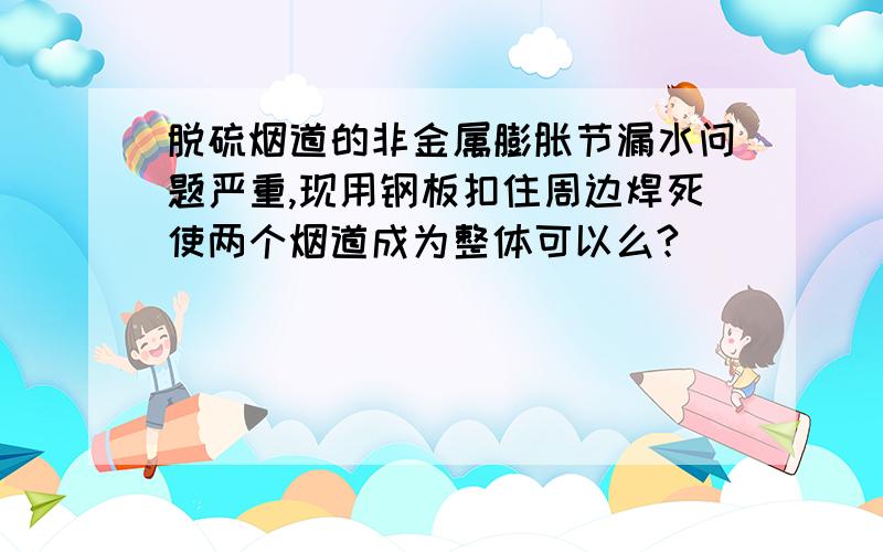 脱硫烟道的非金属膨胀节漏水问题严重,现用钢板扣住周边焊死使两个烟道成为整体可以么?