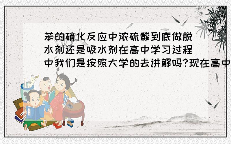 苯的硝化反应中浓硫酸到底做脱水剂还是吸水剂在高中学习过程中我们是按照大学的去讲解吗?现在高中课本已经不再提到浓硫酸的作用,是要淡化处理吗