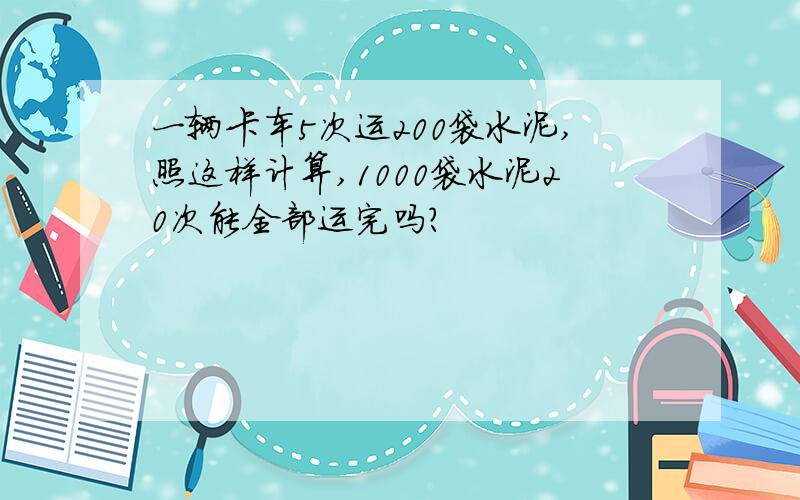 一辆卡车5次运200袋水泥,照这样计算,1000袋水泥20次能全部运完吗?