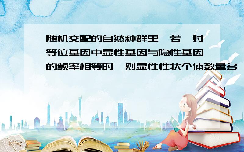 随机交配的自然种群里,若一对等位基因中显性基因与隐性基因的频率相等时,则显性性状个体数量多,这句...随机交配的自然种群里,若一对等位基因中显性基因与隐性基因的频率相等时,则显