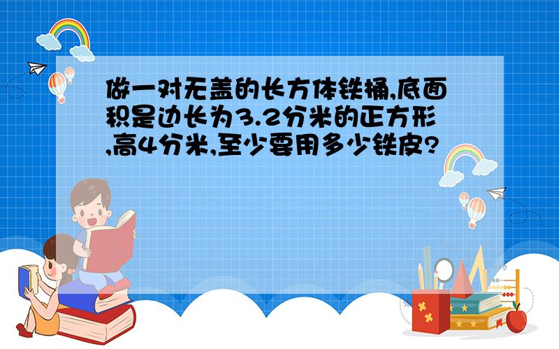 做一对无盖的长方体铁桶,底面积是边长为3.2分米的正方形,高4分米,至少要用多少铁皮?