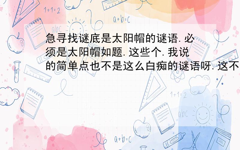 急寻找谜底是太阳帽的谜语.必须是太阳帽如题.这些个.我说的简单点也不是这么白痴的谜语呀.这不算是谜语了吧汗.