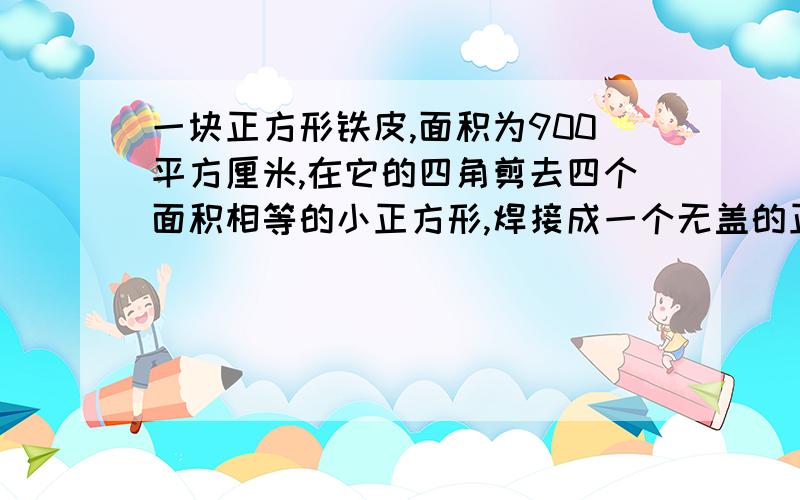 一块正方形铁皮,面积为900平方厘米,在它的四角剪去四个面积相等的小正方形,焊接成一个无盖的正方体铁皮盒