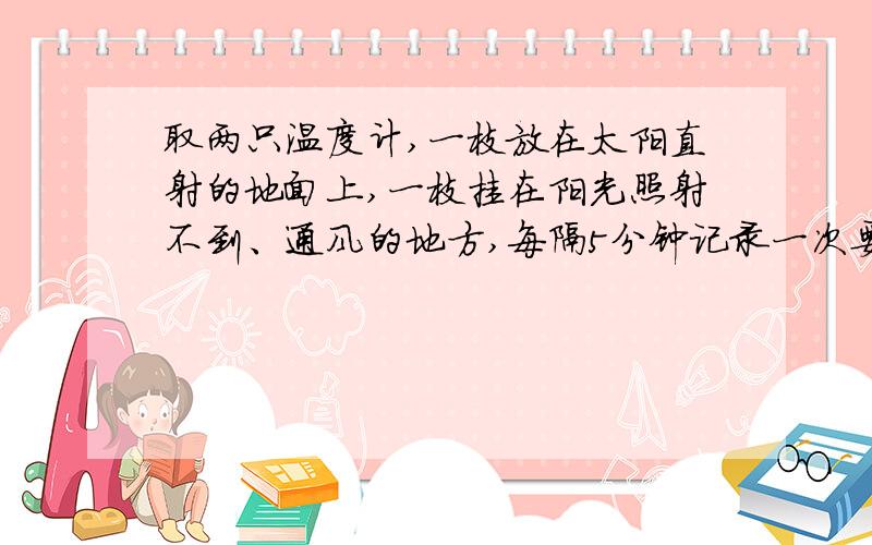 取两只温度计,一枝放在太阳直射的地面上,一枝挂在阳光照射不到、通风的地方,每隔5分钟记录一次要地面温度和遮阳处温度各3个,不好意思啊