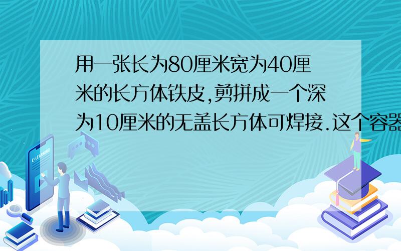 用一张长为80厘米宽为40厘米的长方体铁皮,剪拼成一个深为10厘米的无盖长方体可焊接.这个容器的容积是多少