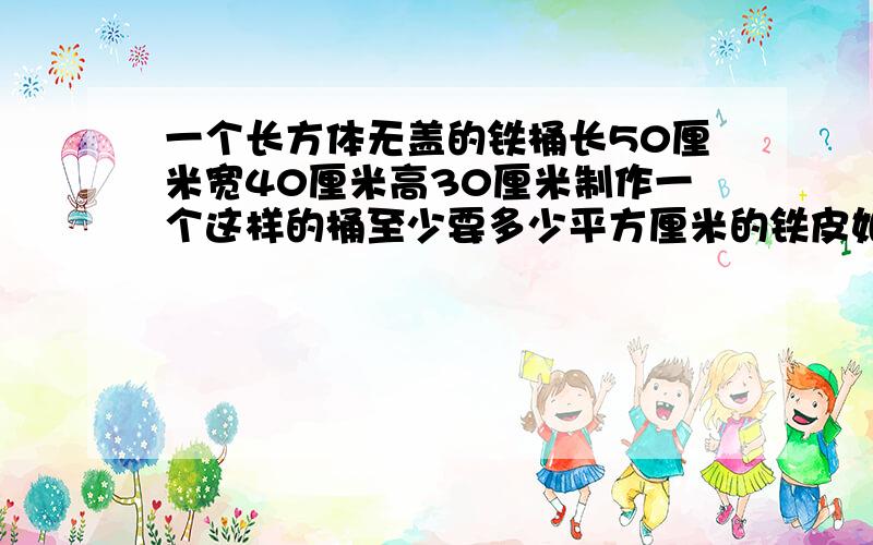 一个长方体无盖的铁桶长50厘米宽40厘米高30厘米制作一个这样的桶至少要多少平方厘米的铁皮如果铁皮忽略不计这种铁桶的容积是多少升