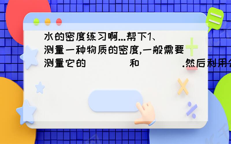 水的密度练习啊...帮下1、测量一种物质的密度,一般需要测量它的____和____.然后利用公式____,计算出物质的密度.2、测量形状不规则固体体积的时候.要用量筒来测量.量筒的容积要适量,适量的