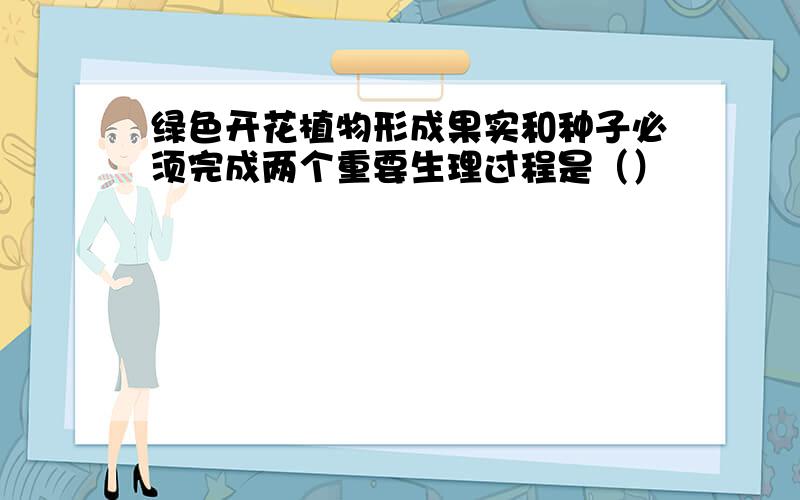 绿色开花植物形成果实和种子必须完成两个重要生理过程是（）